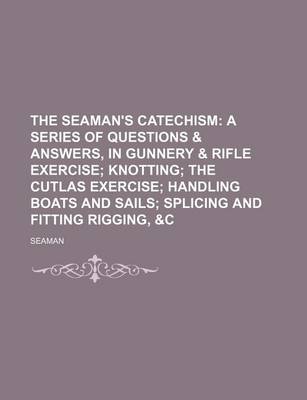 Book cover for The Seaman's Catechism; A Series of Questions & Answers, in Gunnery & Rifle Exercise Knotting the Cutlas Exercise Handling Boats and Sails Splicing and Fitting Rigging, &C