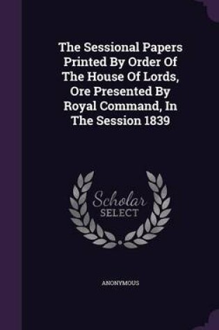 Cover of The Sessional Papers Printed by Order of the House of Lords, Ore Presented by Royal Command, in the Session 1839