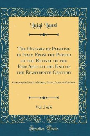 Cover of The History of Painting in Italy, From the Period of the Revival of the Fine Arts to the End of the Eighteenth Century, Vol. 5 of 6: Containing the Schools of Bologna, Ferrara, Genoa, and Piedmont (Classic Reprint)