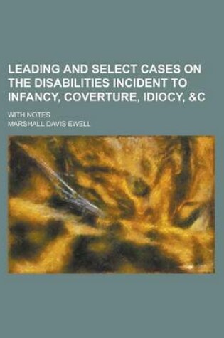 Cover of Leading and Select Cases on the Disabilities Incident to Infancy, Coverture, Idiocy,   With Notes