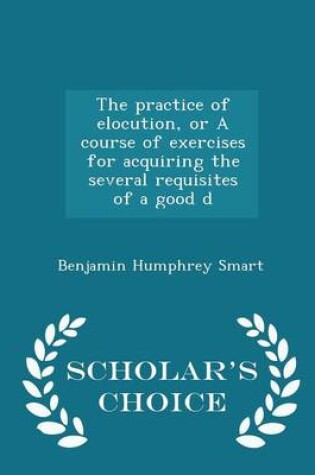 Cover of The Practice of Elocution, or a Course of Exercises for Acquiring the Several Requisites of a Good D - Scholar's Choice Edition