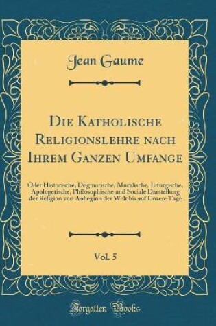 Cover of Die Katholische Religionslehre nach Ihrem Ganzen Umfange, Vol. 5: Oder Historische, Dogmatische, Moralische, Liturgische, Apologetische, Philosophische und Sociale Darstellung der Religion von Anbeginn der Welt bis auf Unsere Tage (Classic Reprint)