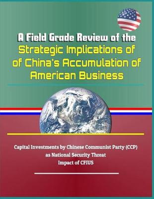 Book cover for A Field Grade Review of the Strategic Implications of China's Accumulation of American Business - Capital Investments by Chinese Communist Party (Ccp) as National Security Threat, Impact of Cfius