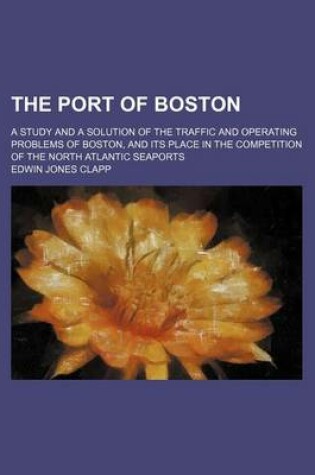 Cover of The Port of Boston; A Study and a Solution of the Traffic and Operating Problems of Boston, and Its Place in the Competition of the North Atlantic Seaports