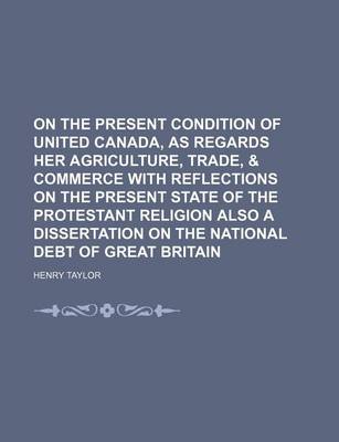 Book cover for On the Present Condition of United Canada, as Regards Her Agriculture, Trade, & Commerce with Reflections on the Present State of the Protestant Religion Also a Dissertation on the National Debt of Great Britain