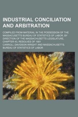 Cover of Industrial Conciliation and Arbitration; Compiled from Material in the Possession of the Massacusetts Bureau of Statistics of Labor, by Direction of the Massachusetts Legislature, Chapter 43, Resolves of 1881