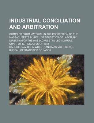 Book cover for Industrial Conciliation and Arbitration; Compiled from Material in the Possession of the Massacusetts Bureau of Statistics of Labor, by Direction of the Massachusetts Legislature, Chapter 43, Resolves of 1881