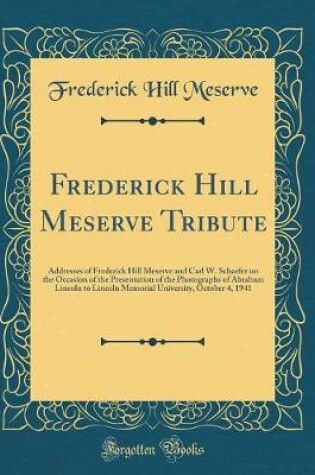 Cover of Frederick Hill Meserve Tribute: Addresses of Frederick Hill Meserve and Carl W. Schaefer on the Occasion of the Presentation of the Photographs of Abraham Lincoln to Lincoln Memorial University, October 4, 1941 (Classic Reprint)