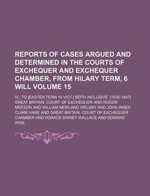 Book cover for Reports of Cases Argued and Determined in the Courts of Exchequer and Exchequer Chamber, from Hilary Term, 6 Will Volume 15; IV., to [Easter Term 10 Vict.] Both Inclusive. [1836-1847]