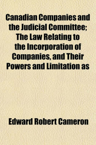 Cover of Canadian Companies and the Judicial Committee; The Law Relating to the Incorporation of Companies, and Their Powers and Limitation as