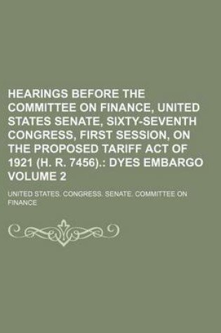 Cover of Hearings Before the Committee on Finance, United States Senate, Sixty-Seventh Congress, First Session, on the Proposed Tariff Act of 1921 (H. R. 7456). Volume 2; Dyes Embargo