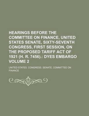 Book cover for Hearings Before the Committee on Finance, United States Senate, Sixty-Seventh Congress, First Session, on the Proposed Tariff Act of 1921 (H. R. 7456). Volume 2; Dyes Embargo