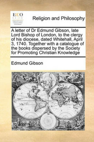 Cover of A letter of Dr Edmund Gibson, late Lord Bishop of London, to the clergy of his diocese, dated Whitehall, April 3, 1740. Together with a catalogue of the books dispersed by the Society for Promoting Christian Knowledge