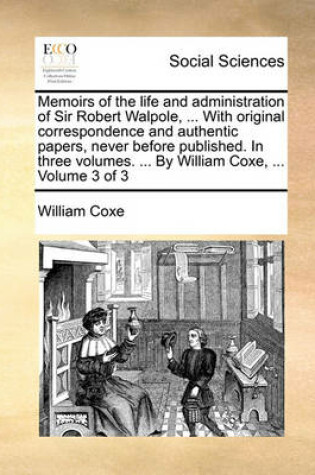 Cover of Memoirs of the Life and Administration of Sir Robert Walpole, ... with Original Correspondence and Authentic Papers, Never Before Published. in Three Volumes. ... by William Coxe, ... Volume 3 of 3