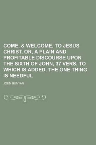 Cover of Come, & Welcome, to Jesus Christ, Or, a Plain and Profitable Discourse Upon the Sixth of John, 37 Vers. to Which Is Added, the One Thing Is Needful