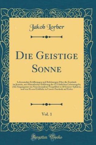 Cover of Die Geistige Sonne, Vol. 1: Lebenswahre Eröffnungen und Belehrungen Über die Zustände im Jenseits, mit Himmlischer Erklärung der 12 Göttlichen Lebensregeln; (Als Eingangstore ins Neue Jerusalem) Vorgeführt in 10 Geister-Sphären, und von Da aus Einblicke i