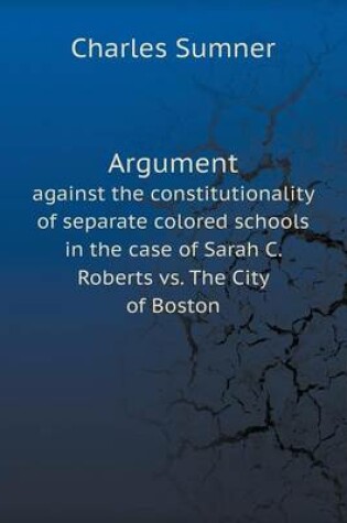 Cover of Argument against the constitutionality of separate colored schools in the case of Sarah C. Roberts vs. The City of Boston