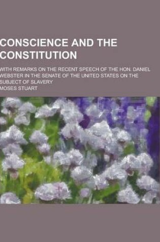 Cover of Conscience and the Constitution; With Remarks on the Recent Speech of the Hon. Daniel Webster in the Senate of the United States on the Subject of Sla