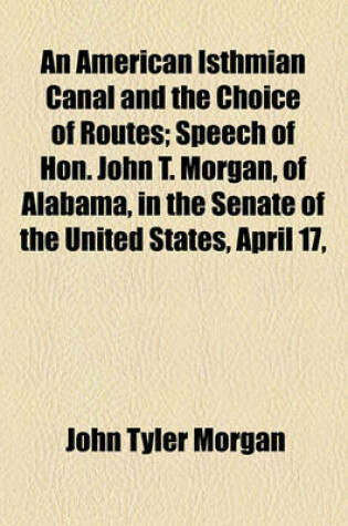 Cover of An American Isthmian Canal and the Choice of Routes; Speech of Hon. John T. Morgan, of Alabama, in the Senate of the United States, April 17,