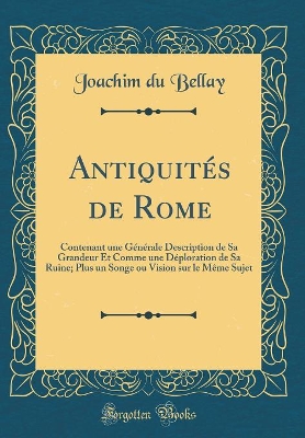 Book cover for Antiquités de Rome: Contenant une Générale Description de Sa Grandeur Et Comme une Déploration de Sa Ruine; Plus un Songe ou Vision sur le Même Sujet (Classic Reprint)