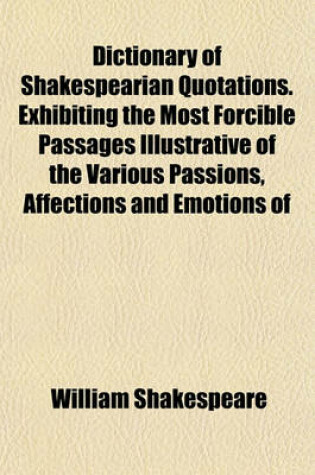 Cover of Dictionary of Shakespearian Quotations. Exhibiting the Most Forcible Passages Illustrative of the Various Passions, Affections and Emotions of