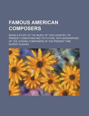 Book cover for Famous American Composers; Being a Study of the Music of This Country, Its Present Conditions and Its Future, with Biographies of the Leading Composers of the Present Time