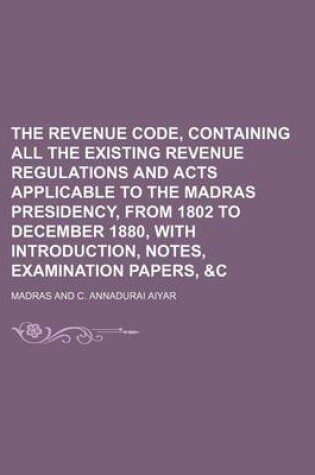 Cover of The Revenue Code, Containing All the Existing Revenue Regulations and Acts Applicable to the Madras Presidency, from 1802 to December 1880, with Introduction, Notes, Examination Papers, &C