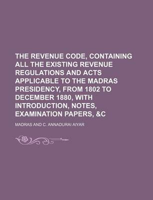 Book cover for The Revenue Code, Containing All the Existing Revenue Regulations and Acts Applicable to the Madras Presidency, from 1802 to December 1880, with Introduction, Notes, Examination Papers, &C