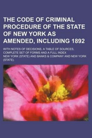 Cover of The Code of Criminal Procedure of the State of New York as Amended, Including 1892; With Notes of Decisions, a Table of Sources, Complete Set of Forms and a Full Index