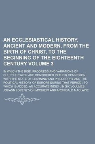 Cover of An Ecclesiastical History, Ancient and Modern, from the Birth of Christ, to the Beginning of the Eighteenth Century Volume 3; In Which the Rise, Progress and Variations of Church Power Are Considered in Their Connexion with the State of Learning and Philosoph