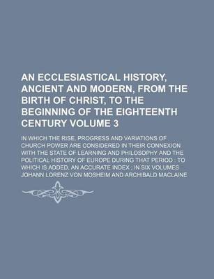 Book cover for An Ecclesiastical History, Ancient and Modern, from the Birth of Christ, to the Beginning of the Eighteenth Century Volume 3; In Which the Rise, Progress and Variations of Church Power Are Considered in Their Connexion with the State of Learning and Philosoph