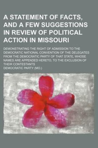 Cover of A Statement of Facts, and a Few Suggestions in Review of Political Action in Missouri; Demonstrating the Right of Admission to the Democratic National Convention of the Delegates from the Democratic Party of That State, Whose Names Are Appended Hereto, to