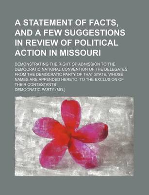 Book cover for A Statement of Facts, and a Few Suggestions in Review of Political Action in Missouri; Demonstrating the Right of Admission to the Democratic National Convention of the Delegates from the Democratic Party of That State, Whose Names Are Appended Hereto, to