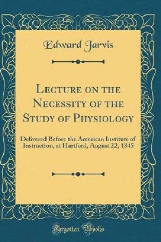 Cover of Lecture on the Necessity of the Study of Physiology: Delivered Before the American Institute of Instruction, at Hartford, August 22, 1845 (Classic Reprint)