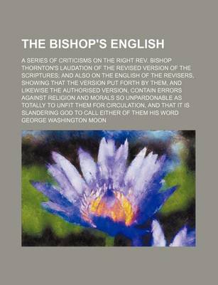 Book cover for The Bishop's English; A Series of Criticisms on the Right REV. Bishop Thornton's Laudation of the Revised Version of the Scriptures and Also on the English of the Revisers, Showing That the Version Put Forth by Them, and Likewise the Authorised Version, Contai