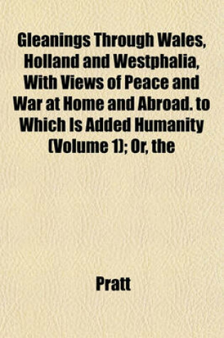 Cover of The Gleanings Through Wales, Holland and Westphalia, with Views of Peace and War at Home and Abroad. to Which Is Added Humanity (Volume 1); Or