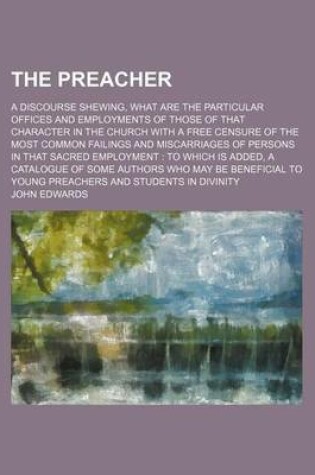 Cover of The Preacher; A Discourse Shewing, What Are the Particular Offices and Employments of Those of That Character in the Church with a Free Censure of the Most Common Failings and Miscarriages of Persons in That Sacred Employment to Which Is Added, a Catalogue of