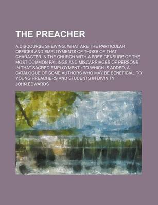 Book cover for The Preacher; A Discourse Shewing, What Are the Particular Offices and Employments of Those of That Character in the Church with a Free Censure of the Most Common Failings and Miscarriages of Persons in That Sacred Employment to Which Is Added, a Catalogue of