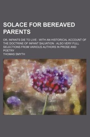 Cover of Solace for Bereaved Parents; Or, Infants Die to Live with an Historical Account of the Doctrine of Infant Salvation Also Very Full Selections from Various Authors in Prose and Poetry
