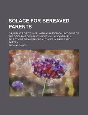 Book cover for Solace for Bereaved Parents; Or, Infants Die to Live with an Historical Account of the Doctrine of Infant Salvation Also Very Full Selections from Various Authors in Prose and Poetry