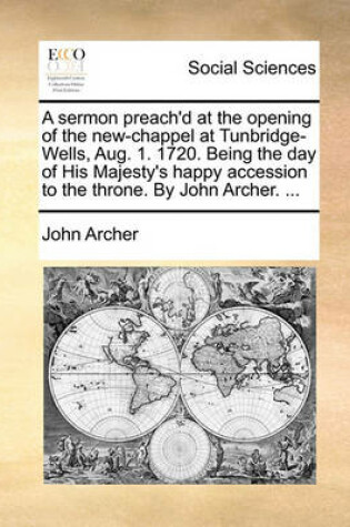 Cover of A Sermon Preach'd at the Opening of the New-Chappel at Tunbridge-Wells, Aug. 1. 1720. Being the Day of His Majesty's Happy Accession to the Throne. by John Archer. ...