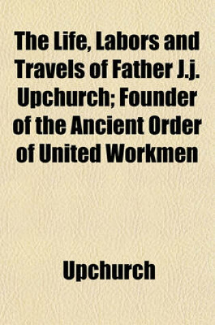 Cover of The Life, Labors and Travels of Father J.J. Upchurch; Founder of the Ancient Order of United Workmen