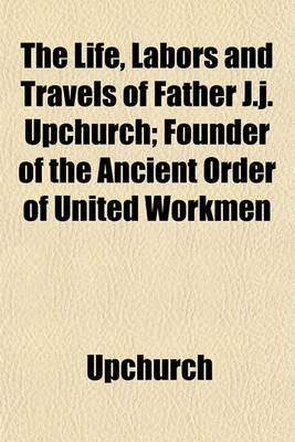 Book cover for The Life, Labors and Travels of Father J.J. Upchurch; Founder of the Ancient Order of United Workmen