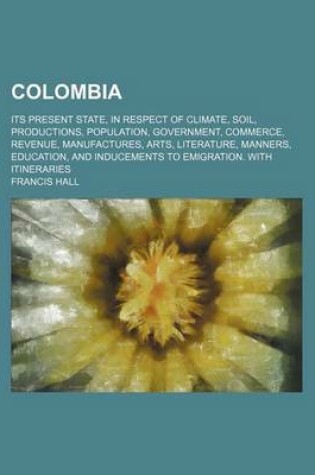 Cover of Colombia; Its Present State, in Respect of Climate, Soil, Productions, Population, Government, Commerce, Revenue, Manufactures, Arts, Literature, Manners, Education, and Inducements to Emigration. with Itineraries
