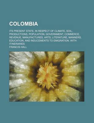 Book cover for Colombia; Its Present State, in Respect of Climate, Soil, Productions, Population, Government, Commerce, Revenue, Manufactures, Arts, Literature, Manners, Education, and Inducements to Emigration. with Itineraries