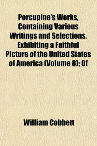 Cover of Porcupine's Works, Containing Various Writings and Selections, Exhibiting a Faithful Picture of the United States of America (Volume 8); Of