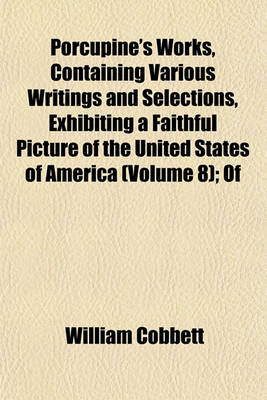 Book cover for Porcupine's Works, Containing Various Writings and Selections, Exhibiting a Faithful Picture of the United States of America (Volume 8); Of