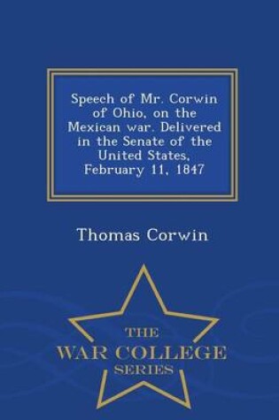 Cover of Speech of Mr. Corwin of Ohio, on the Mexican War. Delivered in the Senate of the United States, February 11, 1847 - War College Series