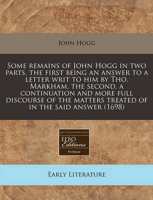 Book cover for Some Remains of John Hogg in Two Parts, the First Being an Answer to a Letter Writ to Him by Tho. Markham, the Second, a Continuation and More Full Discourse of the Matters Treated of in the Said Answer (1698)