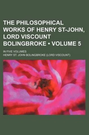 Cover of The Philosophical Works of Henry St-John, Lord Viscount Bolingbroke (Volume 5); In Five Volumes